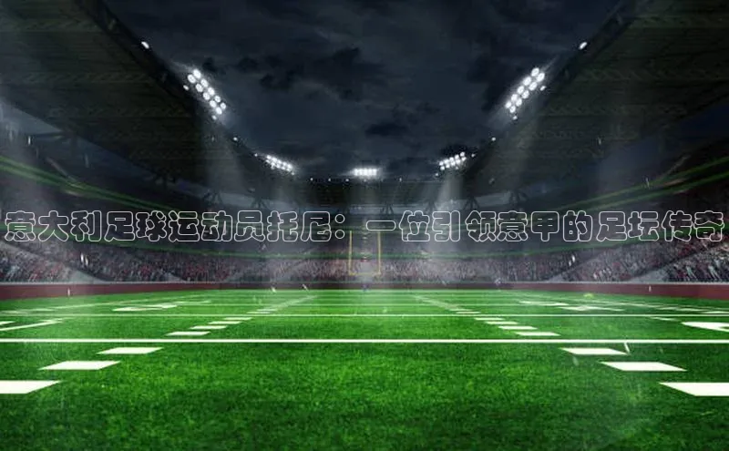 人人体育app官方版知乎意大利足球运动员托尼：一位引领意甲的足坛传奇